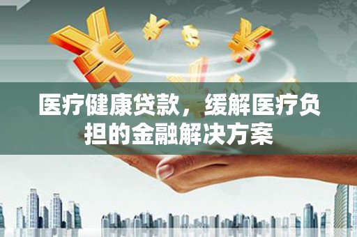 斗门医疗健康贷款，缓解医疗负担的金融解决方案