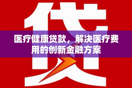 斗门医疗健康贷款，解决医疗费用的创新金融方案