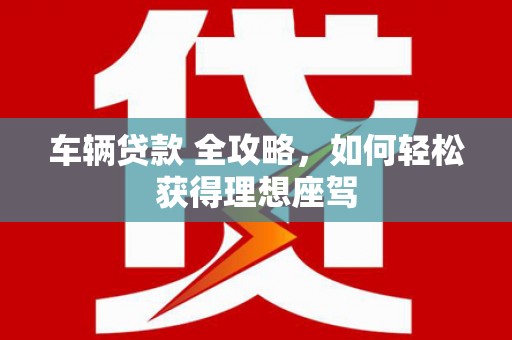 斗门车辆贷款 全攻略，如何轻松获得理想座驾